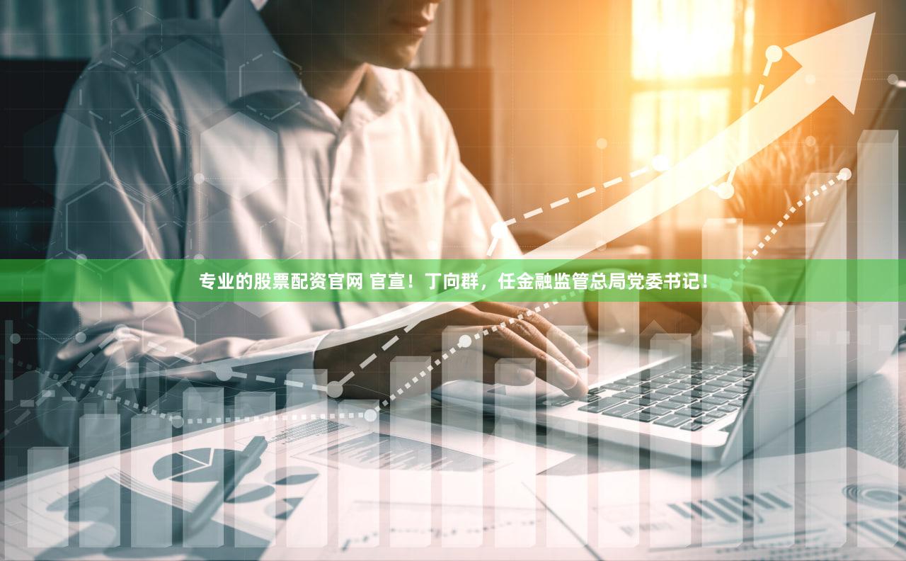 专业的股票配资官网 官宣！丁向群，任金融监管总局党委书记！