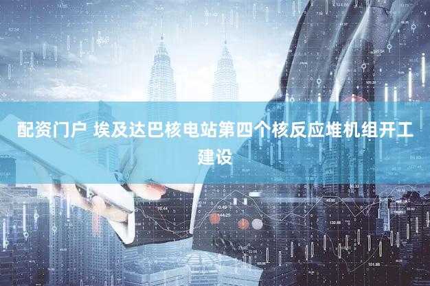 配资门户 埃及达巴核电站第四个核反应堆机组开工建设