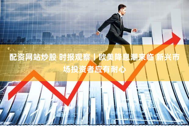 配资网站炒股 时报观察丨欧美降息潮来临 新兴市场投资者应有耐心
